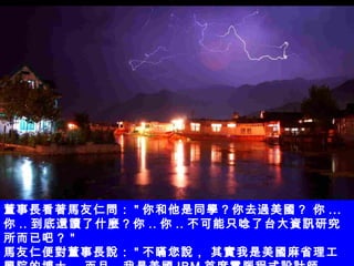 董事長看著馬友仁問： " 你和他是同學？你去過美國？ 你 ... 你 .. 到底還讀了什麼？你 .. 你 .. 不可能只唸了台大資訊研究所而已吧？ " 馬友仁便對董事長說： " 不瞞您說， 其實我是美國麻省理工學院的博士， 而且，我是美國 IBM 首席電腦程式設計師。   