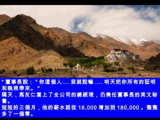 " 董事長說： " 你這個人 ... 我就說嘛 .... 明天把你所有的証明和執照帶來。 " 隔天，馬友仁當上了全公司的總經理，仍兼任董事長的英文秘書。 短短的三個月，他的薪水就從 18,000 增加到 180,000 。整整多了一個零。 