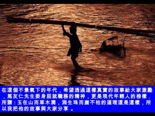 在這個不景氣下的年代 ，希望透過這樣真實的故事給大家激勵，馬友仁先生 委身屈就職務的精神，更是現代年輕人的榜樣 ， 所謂 : 玉在山而草木潤，淵生珠而崖不枯的道理這是這樣， 所以我把他的故事與大家分享 。 