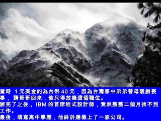 當時  1 元美金約為台幣 40 元，因為台灣家中弟弟替母親辦喪事， 請哥哥回來，他只得放棄這個職位。 辦完了之後， IBM 的首席程式設計師，竟然整整二個月找不到工作。 最後，填寫高中學歷，他終於應徵上了一家公司。   