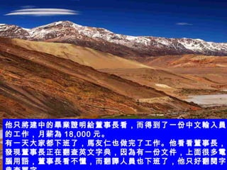 他只將建中的畢業證明給董事長看，而得到了一份中文輸入員的工作，月薪為 18,000 元。 有一天大家都下班了，馬友仁也做完了工作。他看看董事長，發現董事長正在翻查英文字典，因為有一份文件，上面很多電腦用語，董事長看不懂，而翻譯人員也下班了，他只好翻閱字典查單字。   