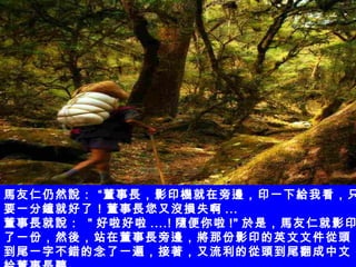 馬友仁仍然說： “董事長，影印機就在旁邊，印一下給我看，只要一分鐘就好了！董事長您又沒損失啊 ... 董事長就說：  " 好啦好啦 ....! 隨便你啦 !" 於是，馬友仁就影印了一份，然後，站在董事長旁邊，將那份影印的英文文件從頭到尾一字不錯的念了一遍，接著，又流利的從頭到尾翻成中文給董事長聽。 