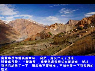 當董事長準備要蓋章時， 突然，馬友仁走了進來， 對董事長說：  " 董事長 ，我覺得這個程式有點瑕疵，所以，我把它給改了一下，請您先不要簽准，不如先看一下我改過的程式 