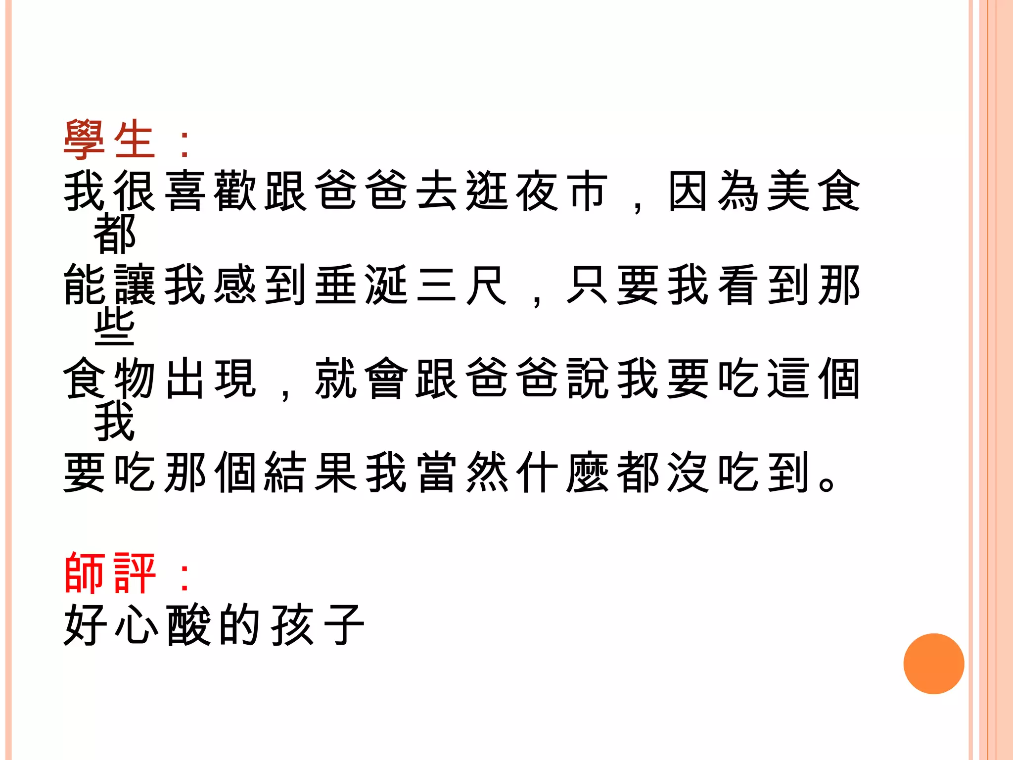 學生： 我很喜歡跟爸爸去逛夜市，因為美食都 能讓我感到垂涎三尺，只要我看到那些 食物出現，就會跟爸爸說我要吃這個我 要吃那個結果我當然什麼都沒吃到。 師評： 好心酸的孩子 