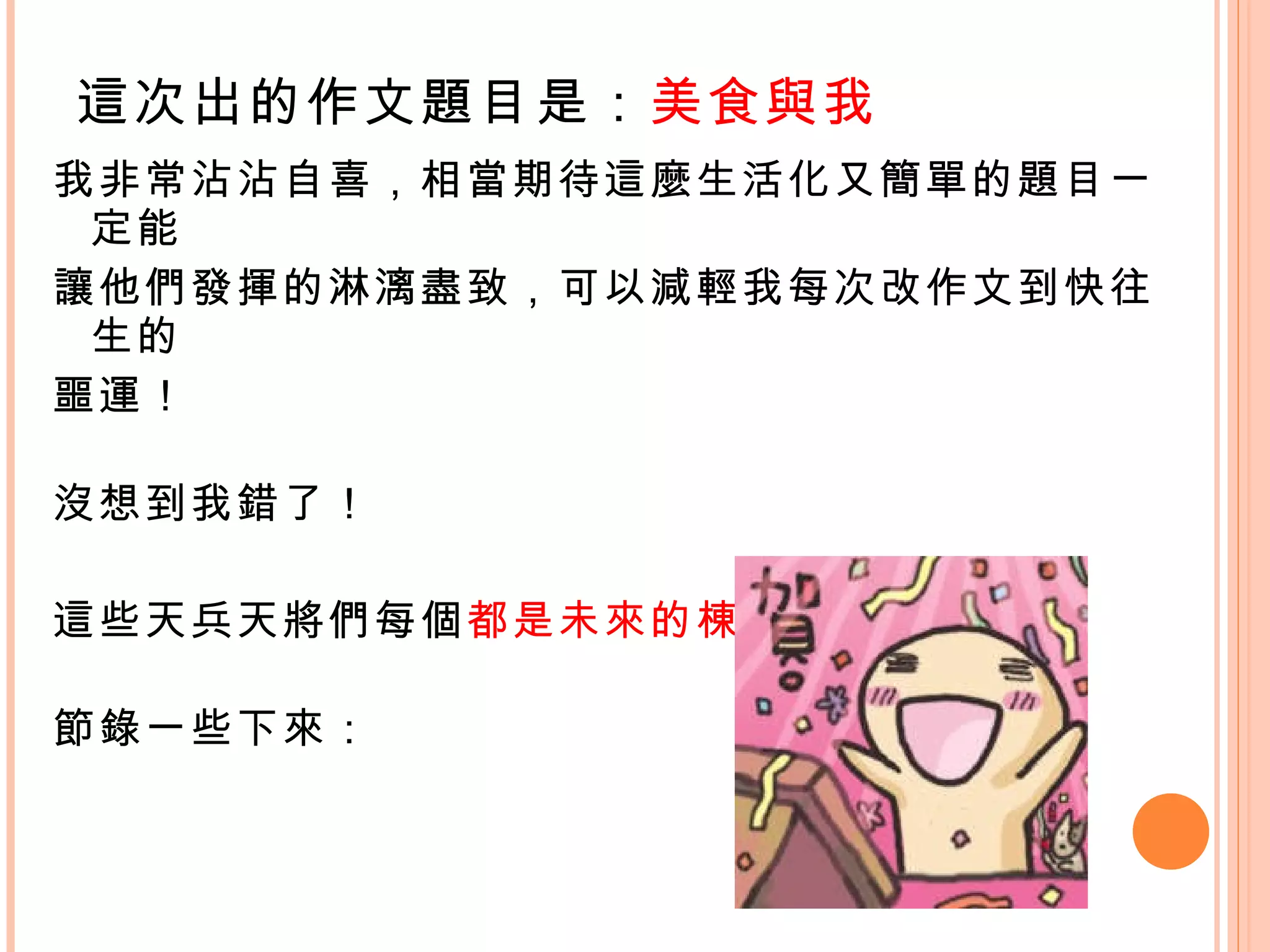 我非常沾沾自喜，相當期待這麼生活化又簡單的題目一定能 讓他們發揮的淋漓盡致，可以減輕我每次改作文到快往生的 噩運！ 沒想到我錯了！  這些天兵天將們每個 都是未來的棟樑？ 節錄一些下來： 這次出的作文題目是： 美食與我 