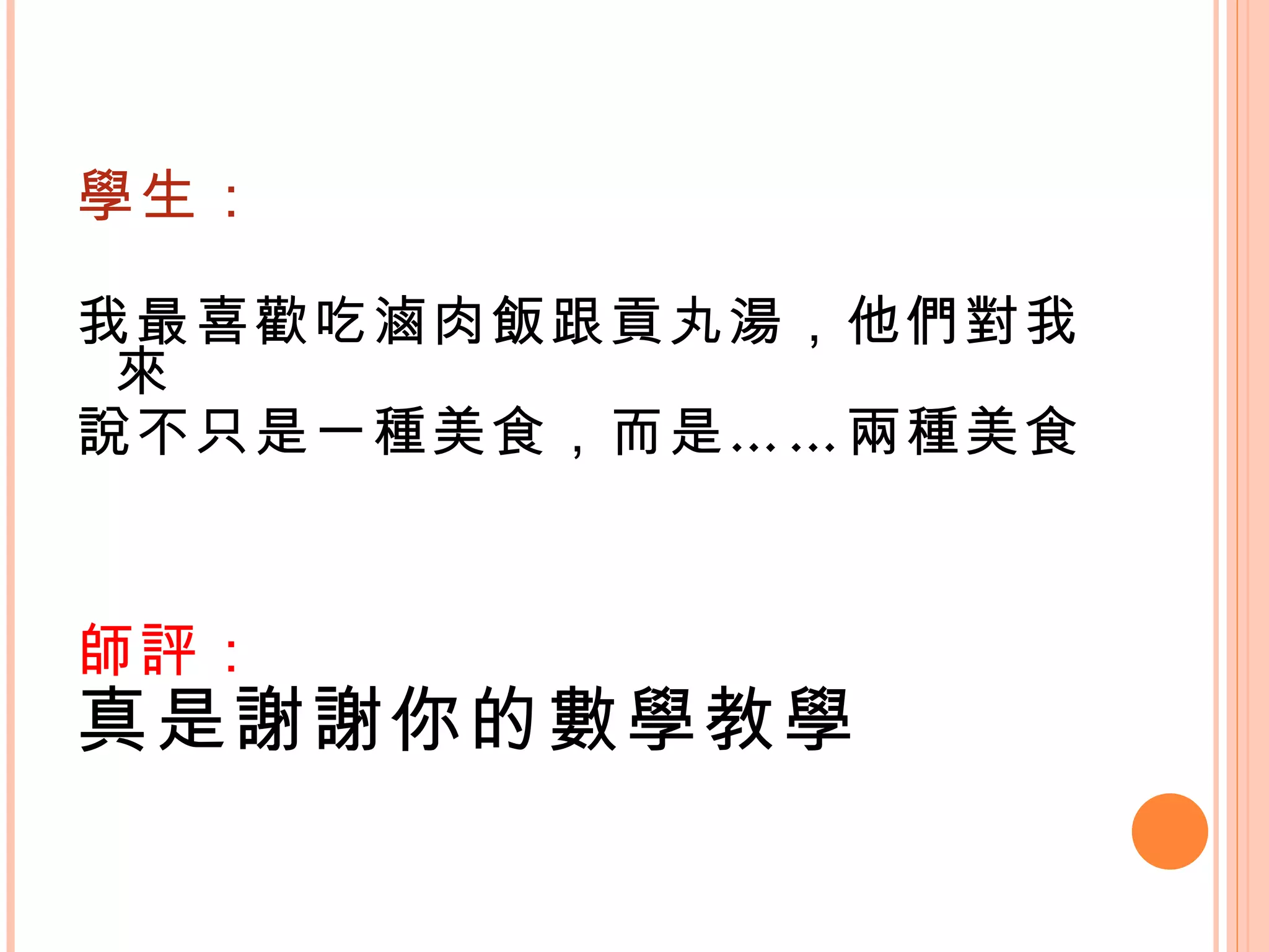 學生： 我最喜歡吃滷肉飯跟貢丸湯，他們對我來 說不只是一種美食，而是……兩種美食。    師評： 真是謝謝你的數學教學 