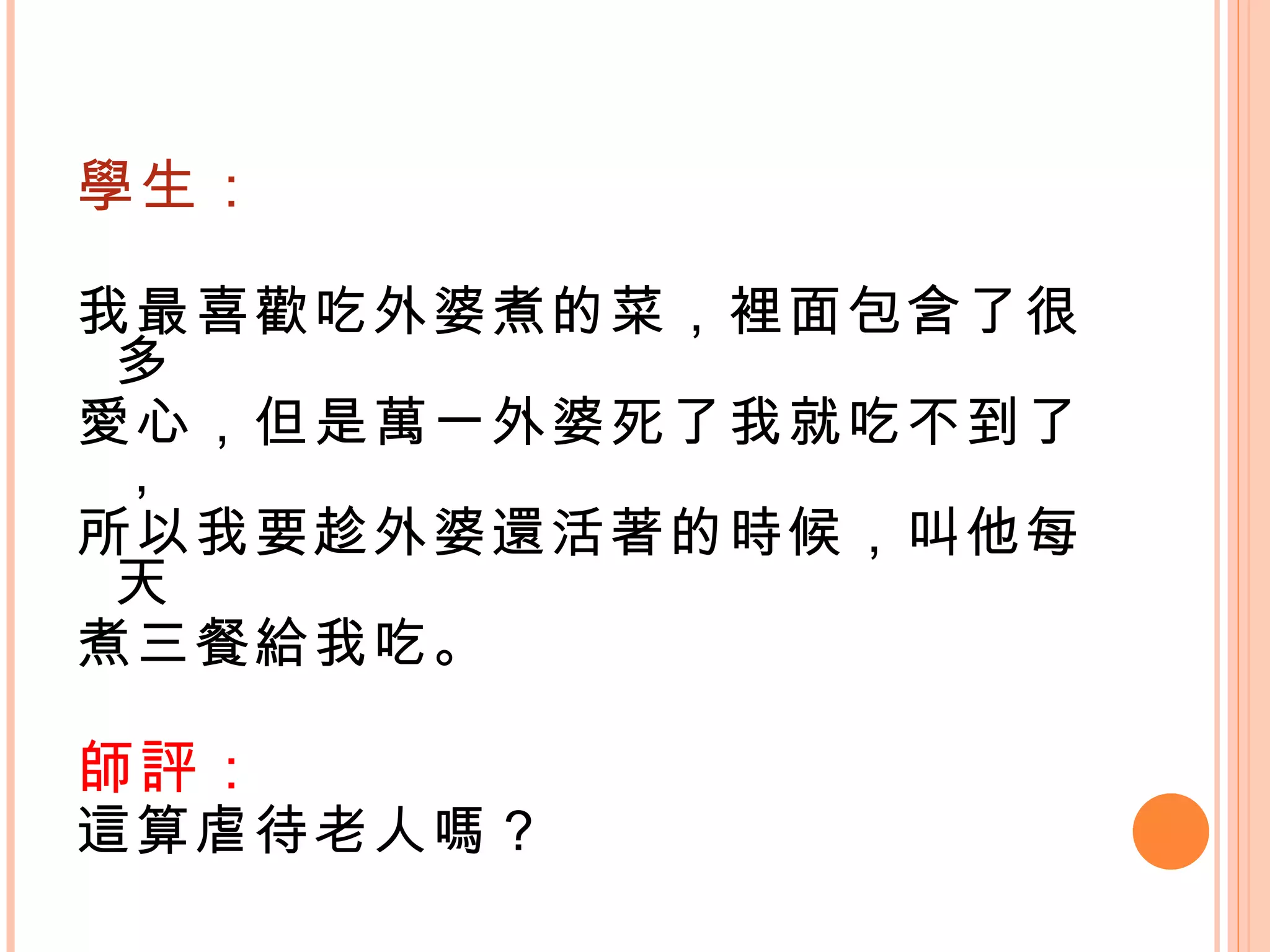 學生： 我最喜歡吃外婆煮的菜，裡面包含了很多 愛心，但是萬一外婆死了我就吃不到了， 所以我要趁外婆還活著的時候，叫他每天 煮三餐給我吃。 師評： 這算虐待老人嗎？   