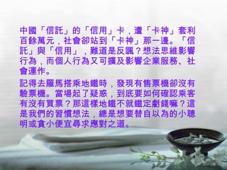 中國「信託」的「信用」卡，遭「卡神」套利百餘萬元，社會卻站到「卡神」那一邊。「信託」與「信用」，難道是反諷？想法思維影響行為，而個人行為又可擴及影響企業服務、社會運作。 記得去羅馬搭乘地鐵時，發現有售票機卻沒有驗票機。當場起了疑惑，到底要如何確認乘客有沒有買票？那這樣地鐵不就鐵定虧錢嘛？這是我們的習慣想法，總是想要替自以為的小聰明或貪小便宜尋求應對之道。 