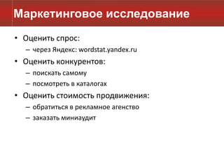 Маркетинговое исследование
• Оценить спрос:
  – через Яндекс: wordstat.yandex.ru
• Оценить конкурентов:
  – поискать самому
  – посмотреть в каталогах
• Оценить стоимость продвижения:
  – обратиться в рекламное агенство
  – заказать миниаудит
 