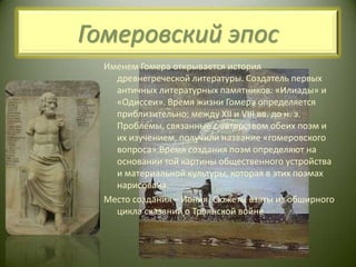 Гомеровский эпосИменем Гомера открывается история древнегреческой литературы. Создатель первых античных литературных памятников: «Илиады» и «Одиссеи». Время жизни Гомера определяется приблизительно: между XII и VIII вв. до н. э. Проблемы, связанные с авторством обеих поэм и их изучением, получили название «гомеровского вопроса».Время создания поэм определяют на основании той картины общественного устройства и материальной культуры, которая в этих поэмах нарисована.Место создания – Иония. Сюжеты взяты из обширного цикла сказаний о Троянской войне