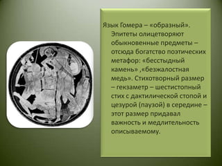 Язык Гомера – «образный». Эпитеты олицетворяют обыкновенные предметы – отсюда богатство поэтических метафор: «бесстыдный камень» ,«безжалостная медь». Стихотворный размер – гекзаметр – шестистопный стих с дактилической стопой и цезурой (паузой) в середине – этот размер придавал важность и медлительность описываемому. 