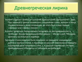 Древнегреческая лирикаТермин «лирика» возник от названия музыкального инструмента – лира. Под лирикой у греков понималось соединение слова, музыки и танца (термин возник в эпоху эллинизма, до этого был в ходу термин «мелика» или «мелос» (песня).Условно греческую лирику можно разделить на декламационную и песенную. Жанры декламационной лирики – элегия и ямб. Песенная делилась на сольную и хоровую.Греческое стихосложение было основано на принципе чередования долгих и кратких слогов, в переводе на русский невозможно передать подлинный ритм греческого стиха, т. к. русская тоническая система принципиально отличается от греческой метрической.