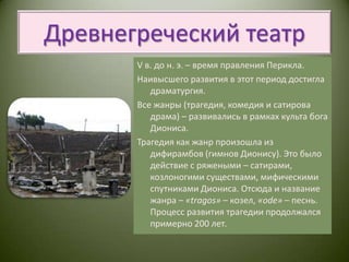 Древнегреческий театрV в. до н. э. – время правления Перикла.Наивысшего развития в этот период достигла драматургия.Все жанры (трагедия, комедия и сатирова драма) – развивались в рамках культа бога Диониса. Трагедия как жанр произошла из дифирамбов (гимнов Дионису). Это было действие с ряжеными – сатирами, козлоногими существами, мифическими спутниками Диониса. Отсюда и название жанра – «tragos» – козел, «ode» – песнь. Процесс развития трагедии продолжался примерно 200 лет.