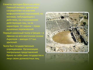 Сюжеты трагедия брала из эпоса. Главный интерес драматурга сосредоточен на участиях мифологических персонажей, на мотивах, побуждающих к действию, на столкновениях действующих лиц, на их характерах. От лирики – показ душевных переживаний.Первый каменный театр в Греции – в Афинах на юго-восточном склоне Акрополя – вмещал 17 тыс. зрителей. Театр был государственным учреждением. Организацию театральных представлений брало на себя само государство в лице своих должностных лиц.