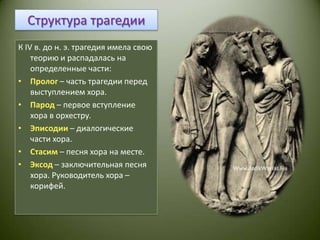 Структура трагедииК IV в. до н. э. трагедия имела свою теорию и распадалась на определенные части:Пролог– часть трагедии перед выступлением хора.Парод– первое вступление хора в орхестру.Эписодии– диалогические части хора.Стасим– песня хора на месте.Эксод– заключительная песня хора. Руководитель хора – корифей.