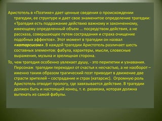 Аристотель в «Поэтике» дает ценные сведения о происхождении трагедии, ее структуре и дает свое знаменитое определение трагедии: «Трагедия есть подражание действию важному и законченному, имеющему определенный объем … посредством действия, а не рассказа, совершающее путем сострадания и страха очищение подобных аффектов». Этот момент в трагедии он назвал «катарсисом». В каждой трагедии Аристотель различает шесть составных элементов: фабула, характеры, мысли, словесные выражения, музыка и зрелищная сторона.То, чем трагедия особенно увлекает душу, - это перипетии и узнавания. Персонаж  трагедии переходил от счастья к несчастью, а не наоборот – именно таким образом трагический поэт приводит в движение две страсти зрителей – сострадание и страх (катарсис).  Огромную роль Аристотель отводит прологу, где завязывается действие. В трагедии должен быть и настоящий конец, т. е. развязка, которая должна вытекать из самой фабулы.