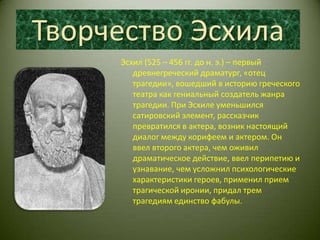 Творчество ЭсхилаЭсхил (525 – 456 гг. до н. э.) – первый древнегреческий драматург, «отец трагедии», вошедший в историю греческого театра как гениальный создатель жанра трагедии. При Эсхиле уменьшился сатировский элемент, рассказчик превратился в актера, возник настоящий диалог между корифеем и актером. Он ввел второго актера, чем оживил драматическое действие, ввел перипетию и узнавание, чем усложнил психологические характеристики героев, применил прием трагической иронии, придал трем трагедиям единство фабулы.