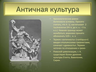 Античная культураХронологические рамки Античности условны. Принято считать, что А. Ц. насчитывает  2 тысячелетия (XV в. до н. э. – V в. н.э.). Нижняя граница может колебаться, верхнюю принято обозначать 529 г.  н. э. Термин «античность» («antiquus») введен итальянскими гуманистами, означает «древность». Термин неточен по отношению к греко-Римской цивилизации, т. К. существуют более древние культуры Египта, Вавилонии, Сирии. 