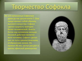 Творчество СофоклаИз 123 написанных Софоклом драм до нас дошли всего 7. Они представляют собой образец высокого искусства. Софокл сделал сущность трагедии более человеческой. Власть богов над человеком меньше.  Основой действия является воля человека. Софокл сделал шаг на пути к реалистическому отображению жизни. Он прожил 90 лет, застал расцвет и кризис афинской демократии.