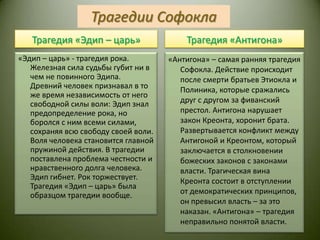 Трагедии СофоклаТрагедия «Эдип – царь»Трагедия «Антигона»«Эдип – царь» - трагедия рока. Железная сила судьбы губит ни в чем не повинного Эдипа. Древний человек признавал в то же время независимость от него свободной силы воли: Эдип знал предопределение рока, но боролся с ним всеми силами, сохраняя всю свободу своей воли. Воля человека становится главной пружиной действия. В трагедии поставлена проблема честности и нравственного долга человека. Эдип гибнет. Рок торжествует. Трагедия «Эдип – царь» была образцом трагедии вообще.«Антигона» – самая ранняя трагедия Софокла. Действие происходит после смерти братьев Этиокла и Полиника, которые сражались друг с другом за фиванский престол. Антигона нарушает закон Креонта, хоронит брата. Развертывается конфликт между Антигоной и Креонтом, который заключается в столкновении божеских законов с законами власти. Трагическая вина Креонта состоит в отступлении от демократических принципов, он превысил власть – за это  наказан. «Антигона» – трагедия неправильно понятой власти.
