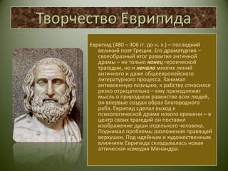 Творчество ЕврипидаЕврипид (480 – 406 гг. до н. э.) – последний великий поэт Греции. Его драматургия – своеобразный итог развития античной драмы – не только конец героической трагедии, но и начало многих линий античного и даже общеевропейского литературного процесса. Занимал антивоенную позицию, к рабству относился резко отрицательно – ему принадлежит мысль о природном равенстве всех людей, он впервые создал образ благородного раба. Еврипид сделал выход к психологической драме нового времени – в центр своих трагедий он поставил изображение души отдельного человека. Поднимал проблемы разложения правящей верхушки. Под идейным и художественным влиянием Еврипида складывалась новая аттическая комедия Менандра.