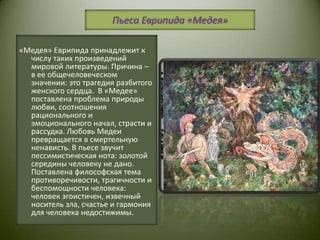 Пьеса Еврипида «Медея»«Медея» Еврипида принадлежит к числу таких произведений мировой литературы. Причина – в ее общечеловеческом значении: это трагедия разбитого женского сердца.  В «Медее» поставлена проблема природы любви, соотношения рационального и эмоционального начал, страсти и рассудка. Любовь Медеи превращается в смертельную ненависть. В пьесе звучит пессимистическая нота: золотой середины человеку не дано. Поставлена философская тема противоречивости, трагичности и беспомощности человека: человек эгоистичен, извечный носитель зла, счастье и гармония для человека недостижимы.