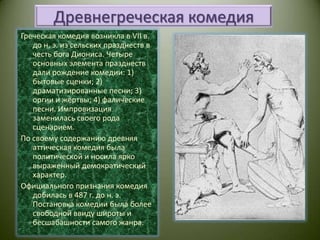 Древнегреческая комедияГреческая комедия возникла в VII в. до н. э. из сельских празднеств в честь бога Диониса. Четыре основных элемента празднеств дали рождение комедии: 1) бытовые сценки; 2) драматизированные песни; 3) оргии и жертвы; 4) фалические песни. Импровизация заменилась своего рода сценарием.По своему содержанию древняя аттическая комедия была политической и носила ярко выраженный демократический характер.Официального признания комедия добилась в 487 г. до н. э. Постановка комедии была более свободной ввиду широты и бесшабашности самого жанра.