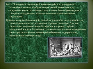 Хор – 24 человека, подвижный, кривляющийся, в причудливых костюмах, в масках, изображающих людей, животных и др. предметы. Хор играл главную роль в пьесе. Все сопровождалось танцами – кордаксами, которые отличались разнузданным характером.Древняя комедия была живой, легкой, остроумной, цель которой – не только увеселение, но и осмеяние горожан селянами. Для нее характерно нагромождение бутафории, клоунада, грубый площадной жаргон. Постепенно сложились постоянные комедийные типы: трусоватый воин, ловкий раб-обманщик, задира-повар, льстивый прихлебатель и др.