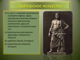 Ораторское искусствоК V в. до н. э. центром красноречия становятся Афины. Здесь ораторское искусство впервые получило практическое применение, здесь же наметились и основные виды его: а) политическое красноречие (Демосфен, Фемистокл, Перикл);б) судебное )Лисий, Антифон);в) торжественное (Георгий, Исократ).