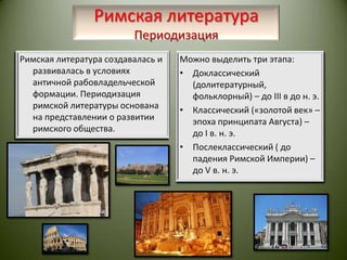 Римская литератураПериодизацияРимская литература создавалась и развивалась в условиях античной рабовладельческой формации. Периодизация римской литературы основана на представлении о развитии римского общества.Можно выделить три этапа:Доклассический (долитературный, фольклорный) – до III в до н. э.Классический («золотой век» – эпоха принципата Августа) – до I в. н. э.Послеклассический ( до падения Римской Империи) – до V в. н. э. 