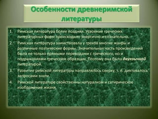 Особенности древнеримской литературыРимская литература более поздняя. Усвоение греческих литературных форм происходило энергично и сознательно.Римская литература заимствовала у греков многие жанры и различные поэтические формы. Значительная часть произведений была не только прямыми переводами с греческого, но и подражаниями греческим образцам. Поэтому она была двуязычной литературой.Развитие римской литературы направлялось сверху, т. е. диктовалось запросами знати.Римской литературе свойственны натурализм и сатирическое изображение жизни.