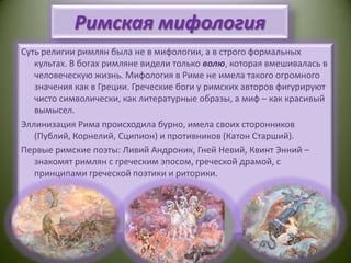 Римская мифологияСуть религии римлян была не в мифологии, а в строго формальных культах. В богах римляне видели только волю, которая вмешивалась в человеческую жизнь. Мифология в Риме не имела такого огромного значения как в Греции. Греческие боги у римских авторов фигурируют чисто символически, как литературные образы, а миф – как красивый вымысел.Эллинизация Рима происходила бурно, имела своих сторонников (Публий, Корнелий, Сципион) и противников (Катон Старший).Первые римские поэты: ЛивийАндроник, ГнейНевий, Квинт Энний – знакомят римлян с греческим эпосом, греческой драмой, с принципами греческой поэтики и риторики.