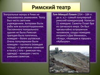 Римский театрТеатральные жанры в Риме не пользовались уважением. Театр был чисто светским учреждением. Актерами были рабы или вольноотпушенники.  Постоянного театрального здания не было.Римская трагедия была патетична, комедия – более шутовская. Очень популярными были комедии – паллиата (комедия плаща) – с греческим сюжетом и тогата ( тога – римская нац. одежда) – комедия с чисто римским сюжетом.Тит МакцийПлавт(254 – 184 гг. до н. э.) – самый популярный римский комедиограф. Написал 21 комедию. Сюжеты Плавт бра из греческого мира. Он был чрезвычайно остроумным человеком, создал комедию интриги («Два Менехма», «Клад», «Комедия в горшке», «Кубышка».