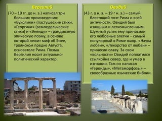 Вергилий(70 – 19 гг. до н. э.) написал три больших произведения: «Буколики» (пастушеские стихи, «Георгики» (земледельческие стихи) и «Энеиду» – грандиозную эпическую поэму, в основе которой лежит миф об Энее, троянском предке Августа, основателе Рима. Поэма Вергилия носит актуально-политический характер.Овидий(43 г. о н. э. – 19 г н. э.) – самый блестящий поэт Рима и всей античности. Овидий был изящным и легкомысленным. Шумный успех ему приносили его любовные элегии – самый популярный в Риме жанр. «Наука любви», «Лекарство от любви» – принесли славу. За свои «вольности» Овидий поплатился ссылкойна север, где и умер в изгнании. Там он написал «Героиды», «Метаморфозы» – своеобразные языческие библии. 