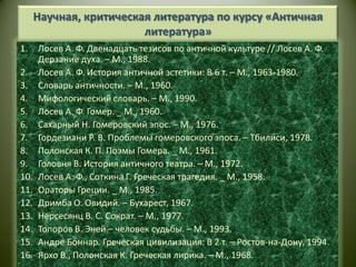 Научная, критическая литература по курсу «Античная литература»Лосев А. Ф. Двенадцать тезисов по античной культуре // Лосев А. Ф. Дерзание духа. – М., 1988.Лосев А. Ф. История античной эстетики: В 6 т. – М., 1963-1980.Словарь античности. – М., 1960.Мифологический словарь. – М., 1990.Лосев А. Ф. Гомер. _ М., 1960.Сахарный Н. Гомеровский эпос. – М., 1976.Гордезиани Р. В. Проблемы гомеровского эпоса. – Тбилиси, 1978.Полонская К. П. Поэмы Гомера. _ М., 1961.Головня В. История античного театра. – М., 1972.Лосев А. Ф., Соткина Г. Греческая трагедия. _ М., 1958.Ораторы Греции. _ М., 1985.Дримба О. Овидий. – Бухарест, 1967.Нерсесянц В. С. Сократ. – М., 1977.Топоров В. Эней – человек судьбы. – М., 1993.Андре Боннар. Греческая цивилизация: В 2 т. – Ростов-на-Дону, 1994.Ярхо В., Полонская К. Греческая лирика. – М., 1968.