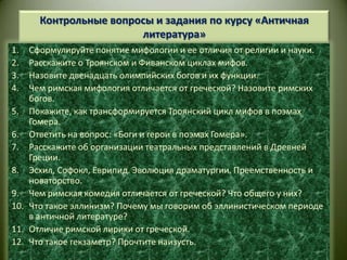 Контрольные вопросы и задания по курсу «Античная литература»Сформулируйте понятие мифологии и ее отличия от религии и науки.Расскажите о Троянском и Фиванском циклах мифов.Назовите двенадцать олимпийских богов и их функции.Чем римская мифология отличается от греческой? Назовите римских богов.Покажите, как трансформируется Троянский цикл мифов в поэмах Гомера.Ответить на вопрос: «Боги и герои в поэмах Гомера».Расскажите об организации театральных представлений в Древней Греции.Эсхил, Софокл, Еврипид. Эволюция драматургии. Преемственность и новаторство.Чем римская комедия отличается от греческой? Что общего у них?Что такое эллинизм? Почему мы говорим об эллинистическом периоде в античной литературе?Отличие римской лирики от греческой.Что такое гекзаметр? Прочтите наизусть.