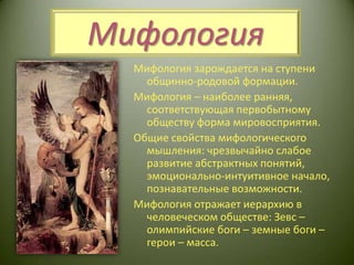 МифологияМифология зарождается на ступени общинно-родовой формации.Мифология – наиболее ранняя, соответствующая первобытному обществу форма мировосприятия.Общие свойства мифологического мышления: чрезвычайно слабое развитие абстрактных понятий, эмоционально-интуитивное начало, познавательные возможности. Мифология отражает иерархию в человеческом обществе: Зевс – олимпийские боги – земные боги – герои – масса.