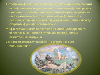 Антропоморфизм (очеловечивание), фетишизм (поклонение вещи), анимизм (одушевление) и тотемизм (зооморфная природа) – особенности мифологии. Антропоморфность стала уязвимым местом греческой мифологии как религии. Утрачивая религиозную функцию, миф навсегда сохранил функцию эстетическую. Миф и сказка: сказка произошла из мифа. Для древнего человека миф – бессознательная правда, сказка – сознательная выдумка. В сказке происходит ослабление строгой веры в происходящее