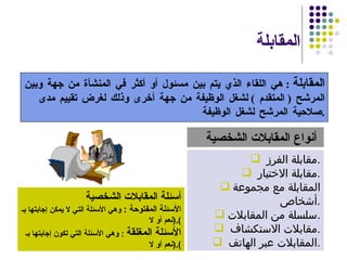 المقابلة  المقابلة   :  هي اللقاء الذي يتم بين مسئول أو أكثر في المنشأة من جهة وبين المرشح  (  المتقدم  )  لشغل الوظيفة من جهة أخرى وذلك لغرض تقييم مدى صلاحية المرشح لشغل الوظيفة . مقابلة الفرز  . مقابلة الاختيار  . المقابلة مع مجموعة أشخاص  . سلسلة من المقابلات . مقابلات الاستكشاف  . المقابلات عبر الهاتف  . أنواع المقابلات الشخصية   أسئلة المقابلات الشخصية الأسئلة المفتوحة  :   وهي الأسئلة التي لا يمكن إجابتها بـ  ( نعم أو لا ). الأسئلة المغلقة   :  وهي الأسئلة التي تكون إجابتها بـ  ( نعم أو لا ). 