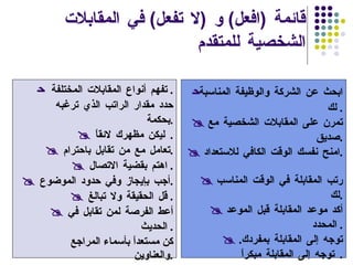 قائمة  ( افعل )  و  ( لا تفعل )  في المقابلات الشخصية للمتقدم  ابحث عن الشركة والوظيفة المناسبة لك .     تمرن على المقابلات الشخصية مع صديق .      امنح نفسك الوقت الكافي للاستعداد .       رتب المقابلة في الوقت المناسب لك .      أكد موعد المقابلة قبل الموعد المحدد .       توجه إلى المقابلة بمفردك . توجه إلى المقابلة مبكراً .     تفهم أنواع المقابلات المختلفة .     حدد مقدار الراتب الذي ترغبه بحكمة .      ليكن مظهرك لائقاً .       تعامل مع من تقابل باحترام .      اهتم بقضية الاتصال .       أجب بإيجاز وفي حدود الموضوع .      قل الحقيقة ولا تبالغ .       أعط الفرصة لمن تقابل في الحديث .     كن مستعداً بأسماء المراجع والعناوين . 