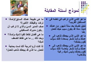 نموذج أسئلة المقابلة  ما هو الشي الذي ترغب في تعلمه في المستقبل القريب؟ تخيل نفسك بعد ستة شهور من عملك لدينا، ماذا قد يكون سبب حبك للعمل هنا . ما هو الشئ الذي يجعلك تذهب إلى عملك وأنت تشعر بسعادة لأنك سوف تقوم بعملك؟  ما هو الشئ الذي يجعلك تذهب إلى عملك وأنت تشعر بتعاسة لأنك سوف تقوم بعملك وليس لديك رغبة بالذهاب؟ ما هي طبيعة عملك السابق؟ولماذا تركت وظيفتك الأخيرة؟ صف المدير السئ والذي لا ترغب أن يكون مديرك المستقبلي .  ما هي أفضل نقاط القوة لديك ولماذا؟   وبعد ذلك  ...  ما هي نقاط الضعف لديك؟ إذا كنت ثريا لدرجة أنك لست بحاجة لتعمل .  ما الذي قد يجعلك تذهب للعمل؟ 