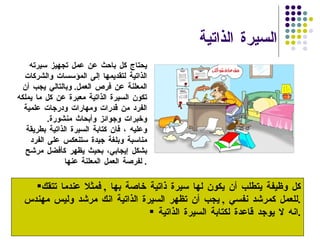 السيرة الذاتية  كل وظيفة يتطلب أن يكون لها سيرة ذاتية خاصة بها  ,  فمثلا عندما تتقك للعمل كمرشد نفسي  ,  يجب أن تظهر السيرة الذاتية انك مرشد وليس مهندس  . انه لا يوجد قاعدة لكتابة السيرة الذاتية  . يحتاج كل باحث عن عمل تجهيز سيرته الذاتية لتقديمها إلى المؤسسات والشركات المعلنة عن فرص العمل .  وبالتالي يجب أن تكون السيرة الذاتية معبرة عن كل ما يملكه الفرد من قدرات ومهارات ودرجات علمية وخبرات وجوائز وأبحاث منشورة . وعليه ، فان كتابة السيرة الذاتية بطريقة مناسبة وبلغة جيدة ستنعكس على الفرد بشكل إيجابي، بحيث يظهر كأفضل مرشح لفرصة العمل المعلنة عنها .  