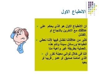 الانطباع الاول  ان الانطباع الاول هو الذي يحكم  على علاقتك مع الاخرين بالنجاح او الفشل  . كثير من علاقاتنا نفشل فيها لأننا نعطي انطباعا ورسائل سيئة وتتم هذه العملية بطريقة غير واعية منا  . اننا فى خلال ثواني معينة نقرر أن الذي امامنا صديق أو عدو  ,  قريبا أو بعيد  