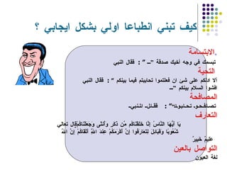 كيف تبني انطباعا اولي بشكل ايجابي ؟ الابتسامة . قال النبي     : ”  تبسمك في وجه أخيك صدقة ”   التحية   قال النبي     :  ” آلا ادلكم على شئ ان فعلتموا تحاببتم فيما بينكم  افشوا السلام بينكم ” المصافحة قال النبي     : ” تصافحو تحابوا“   التعارف قال تعالي    يَا أَيُّهَا النَّاسُ إِنَّا خَلَقْنَاكُم مِّن ذَكَرٍ وَأُنثَى وَجَعَلْنَاكُمْ شُعُوبًا وَقَبَائِلَ لِتَعَارَفُوا إِنَّ أَكْرَمَكُمْ عِندَ اللَّهِ أَتْقَاكُمْ إِنَّ اللَّهَ  عَلِيمٌ خَبِيرٌ   التواصل بالعين  لغة العيون  