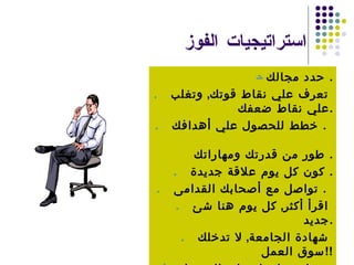 استراتيجيات الفوز    حدد مجالك  .    تعرف علي نقاط قوتك  ,  وتغلب علي نقاط ضعفك  .    خطط للحصول علي أهدافك  .     طور من قدرتك ومهاراتك  .    كون كل يوم علاقة جديدة  .    تواصل مع أصحابك القدامى  .     اقرأ أكثر  ,  كل يوم هنا شئ جديد  .    شهادة الجامعة  ,  لا تدخلك سوق العمل  !!    خبرتك تساعدك علي الحصول علي فرصة عمل  .    هناك حل بديل  . 