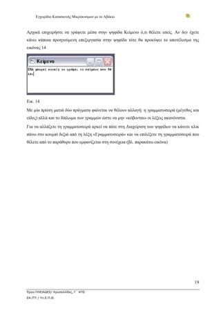 Εγχειρίδιο Κατασκευής Μικρόκοσμων με το Αβάκιο



Αρχικά επιχειρήστε να γράψετε μέσα στην ψηφίδα Κείμενο ό,τι θέλετε εσείς. Αν δεν έχετε
κάνει κάποια προηγούμενη επεξεργασία στην ψηφίδα τότε θα προκύψει το αποτέλεσμα της
εικόνας 14




Εικ. 14
Με μία πρώτη ματιά δύο πράγματα φαίνεται να θέλουν αλλαγή: η γραμματοσειρά (μέγεθος και
είδος) αλλά και το δίπλωμα των γραμμών ώστε να μην «κόβονται» οι λέξεις ακανόνιστα.
Για να αλλάξετε τη γραμματοσειρά αρκεί να πάτε στη Διαχείριση των ψηφίδων να κάνετε κλικ
πάνω στο κουμπί δεξιά από τη λέξη «Γραμματοσειρά» και να επιλέξετε τη γραμματοσειρά που
θέλετε από το παράθυρο που εμφανίζεται στη συνέχεια (βλ. παρακάτω εικόνα)




                                                                                      19

Έργο ΠΛΕΙΑΔΕΣ/ Χρυσαλλίδες, Γ΄ ΚΠΣ
ΕΑ.ΙΤΥ / Υπ.Ε.Π.Θ.
 