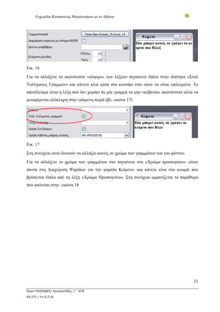 Εγχειρίδιο Κατασκευής Μικρόκοσμων με το Αβάκιο




Εικ. 16
Για να αλλάξετε το ακανόνιστο «κόψιμο» των λέξεων πηγαίνετε δίπλα στην ιδιότητα «Στυλ
Τυλίγματος Γραμμών» και κάνετε κλικ μέσα στο κουτάκι έτσι ώστε να είναι επιλεγμένο. Το
αποτέλεσμα είναι η λέξη που δεν χωράει σε μία γραμμή να μην «κόβεται» ακανόνιστα αλλά να
μεταφέρεται ολόκληρη στην επόμενη σειρά (βλ. εικόνα 17)




Εικ. 17
Στη συνέχεια είναι δυνατόν να αλλάξει κανείς το χρώμα των γραμμάτων και του φόντου.
Για να αλλάξετε το χρώμα των γραμμάτων στο πηγαίνετε στο «Χρώμα προσκηνίου» -είστε
πάντα στη Διαχείριση Ψηφίδων για την ψηφίδα Κείμενο- και κάνετε κλικ στο κουμπί που
βρίσκεται δίπλα από τη λέξη «Χρώμα Προσκηνίου». Στη συνέχεια εμφανίζεται το παράθυρο
που φαίνεται στην εικόνα 18




                                                                                      21

Έργο ΠΛΕΙΑΔΕΣ/ Χρυσαλλίδες, Γ΄ ΚΠΣ
ΕΑ.ΙΤΥ / Υπ.Ε.Π.Θ.
 