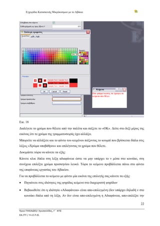Εγχειρίδιο Κατασκευής Μικρόκοσμων με το Αβάκιο




Εικ. 18
Διαλέγετε το χρώμα που θέλετε από την παλέτα και πιέζετε το «ΟΚ». Δείτε στο δεξί μέρος της
εικόνας ότι το χρώμα της γραμματοσειράς έχει αλλάξει.
Μπορείτε να αλλάξετε και το φόντο του κειμένου πιέζοντας το κουμπί που βρίσκεται δίπλα στις
λέξεις «Χρώμα υποβάθρου» και επιλέγοντας το χρώμα που θέλετε.
Δοκιμάστε τώρα να κάνετε τα εξής:
Κάνετε κλικ δίπλα στη λέξη αδιαφάνεια ώστε να μην υπάρχει το ν μέσα στο κουτάκι, στη
συνέχεια επιλέξτε χρώμα προσκηνίου λευκό. Τώρα το κείμενο προβάλλεται πάνω στο φόντο
της επιφάνειας εργασίας του Αβακίου.
Για να προβάλλεται το κείμενο με φόντο μία εικόνα της επιλογής σας κάνετε τα εξής:

•   Πηγαίνετε στις ιδιότητες της ψηφίδας κείμενο στο διαχειριστή ψηφίδων

•   Βεβαιωθείτε ότι η ιδιότητα «Αδιαφάνεια» είναι απο-επιλεγμένη (δεν υπάρχει δηλαδή ν στο
    κουτάκι δίπλα από τη λέξη. Αν δεν είναι απο-επιλεγμένη η Αδιαφάνεια, απο-επιλέξτε την

                                                                                        22

Έργο ΠΛΕΙΑΔΕΣ/ Χρυσαλλίδες, Γ΄ ΚΠΣ
ΕΑ.ΙΤΥ / Υπ.Ε.Π.Θ.
 