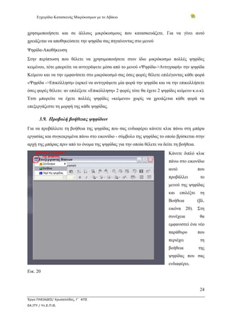 Εγχειρίδιο Κατασκευής Μικρόκοσμων με το Αβάκιο



χρησιμοποιήσετε και σε άλλους μικρόκοσμους που κατασκευάζετε. Για να γίνει αυτό
χρειάζεται να αποθηκεύσετε την ψηφίδα σας πηγαίνοντας στο μενού
Ψηφίδα-Αποθήκευση
Στην περίπτωση που θέλετε να χρησιμοποιήσετε στον ίδιο μικρόκοσμο πολλές ψηφίδες
κειμένου, τότε μπορείτε να αντιγράψετε μέσα από το μενού «Ψηφίδα->Αντιγραφή» την ψηφίδα
Κείμενο και να την εμφανίσετε στο μικρόκοσμό σας όσες φορές θέλετε επιλέγοντας κάθε φορά
«Ψηφίδα ->Επικόλληση» (αρκεί να αντιγράψετε μία φορά την ψηφίδα και να την επικολλήσετε
όσες φορές θέλετε: αν επιλέξετε «Επικόλληση» 2 φορές τότε θα έχετε 2 ψηφίδες κείμενο κ.ο.κ).
Έτσι μπορείτε να έχετε πολλές ψηφίδες «κείμενο» χωρίς να χρειάζεται κάθε φορά να
επεξεργάζεστε τη μορφή της κάθε ψηφίδας.

       3.9. Προβολή βοήθειας ψηφίδων
Για να προβάλλετε τη βοήθεια της ψηφίδας που σας ενδιαφέρει κάνετε κλικ πάνω στη μπάρα
εργασίας και συγκεκριμένα πάνω στο εικονίδιο - σύμβολο της ψηφίδας το οποίο βρίσκεται στην
αρχή της μπάρας πριν από το όνομα της ψηφίδας για την οποία θέλετε να δείτε τη βοήθεια.
                                                                         Κάνετε διπλό κλικ
                                                                         πάνω στο εικονίδιο
                                                                         αυτό              που
                                                                         προβάλλει          το
                                                                         μενού της ψηφίδας
                                                                         και    επιλέξτε    τη
                                                                         Βοήθεια           (βλ.
                                                                         εικόνα     20).   Στη
                                                                         συνέχεια           θα
                                                                         εμφανιστεί ένα νέο
                                                                         παράθυρο          που
                                                                         περιέχει           τη
                                                                         βοήθεια           της
                                                                         ψηφίδας που σας
                                                                         ενδιαφέρει.
Εικ. 20


                                                                                            24

Έργο ΠΛΕΙΑΔΕΣ/ Χρυσαλλίδες, Γ΄ ΚΠΣ
ΕΑ.ΙΤΥ / Υπ.Ε.Π.Θ.
 