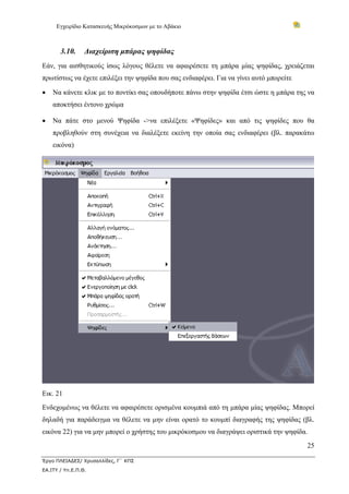 Εγχειρίδιο Κατασκευής Μικρόκοσμων με το Αβάκιο



       3.10.     Διαχείριση μπάρας ψηφίδας
Εάν, για αισθητικούς ίσως λόγους θέλετε να αφαιρέσετε τη μπάρα μίας ψηφίδας, χρειάζεται
πρωτίστως να έχετε επιλέξει την ψηφίδα που σας ενδιαφέρει. Για να γίνει αυτό μπορείτε

•   Να κάνετε κλικ με το ποντίκι σας οπουδήποτε πάνω στην ψηφίδα έτσι ώστε η μπάρα της να
    αποκτήσει έντονο χρώμα

•   Να πάτε στο μενού Ψηφίδα ->να επιλέξετε «Ψηφίδες» και από τις ψηφίδες που θα
    προβληθούν στη συνέχεια να διαλέξετε εκείνη την οποία σας ενδιαφέρει (βλ. παρακάτω
    εικόνα)




Εικ. 21
Ενδεχομένως να θέλετε να αφαιρέσετε ορισμένα κουμπιά από τη μπάρα μίας ψηφίδας. Μπορεί
δηλαδή για παράδειγμα να θέλετε να μην είναι ορατό το κουμπί διαγραφής της ψηφίδας (βλ.
εικόνα 22) για να μην μπορεί ο χρήστης του μικρόκοσμου να διαγράψει οριστικά την ψηφίδα.
                                                                                        25

Έργο ΠΛΕΙΑΔΕΣ/ Χρυσαλλίδες, Γ΄ ΚΠΣ
ΕΑ.ΙΤΥ / Υπ.Ε.Π.Θ.
 